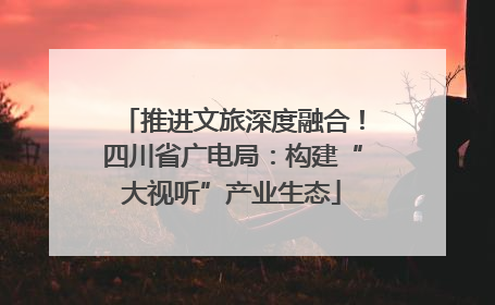 推进文旅深度融合！四川省广电局：构建“大视听”产业生态
